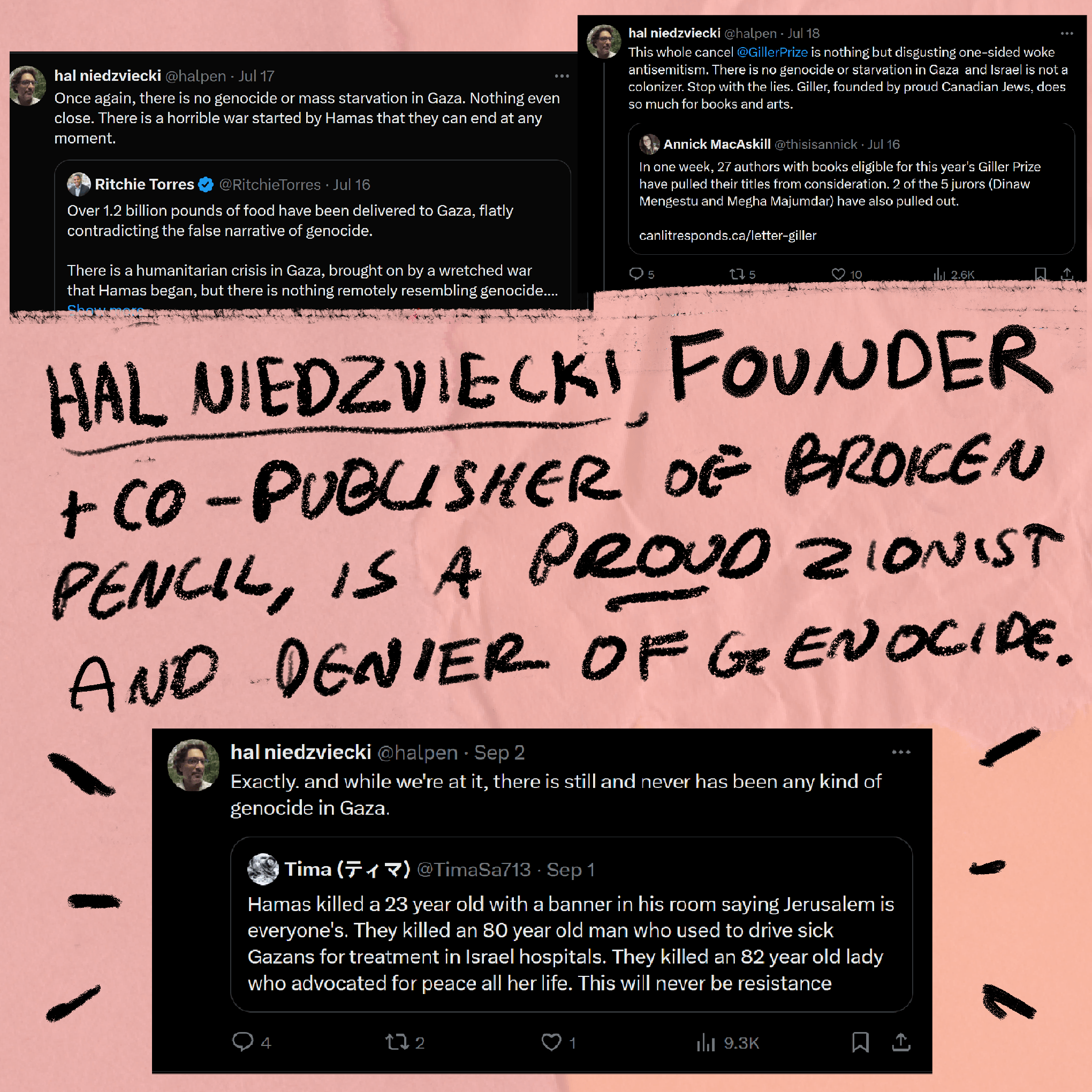 Handwritten text that says: 'Hal Niedzviecki, founder and co-publisher of Broken Pencil, is a proud zionist and denier of genocide.' Three screenshots of tweets from him that state 'Once again, there is no genocide or mass starvation in Gaza. Nothing even close. There is a horrible war started by Hamas that they can end at any moment.' 'This whole cancel @GillerPrize is nothing but disgusting one-sided woke antisemitism. There is no genocide or starvation in Gaza and Israel is not a colonizer. Stop with the lies. Giller, founded by proud Canadian Jews, does so much for books and arts.' 'Exactly, and while we're at it, there is still and never has been any kind of genocide in Gaza.'