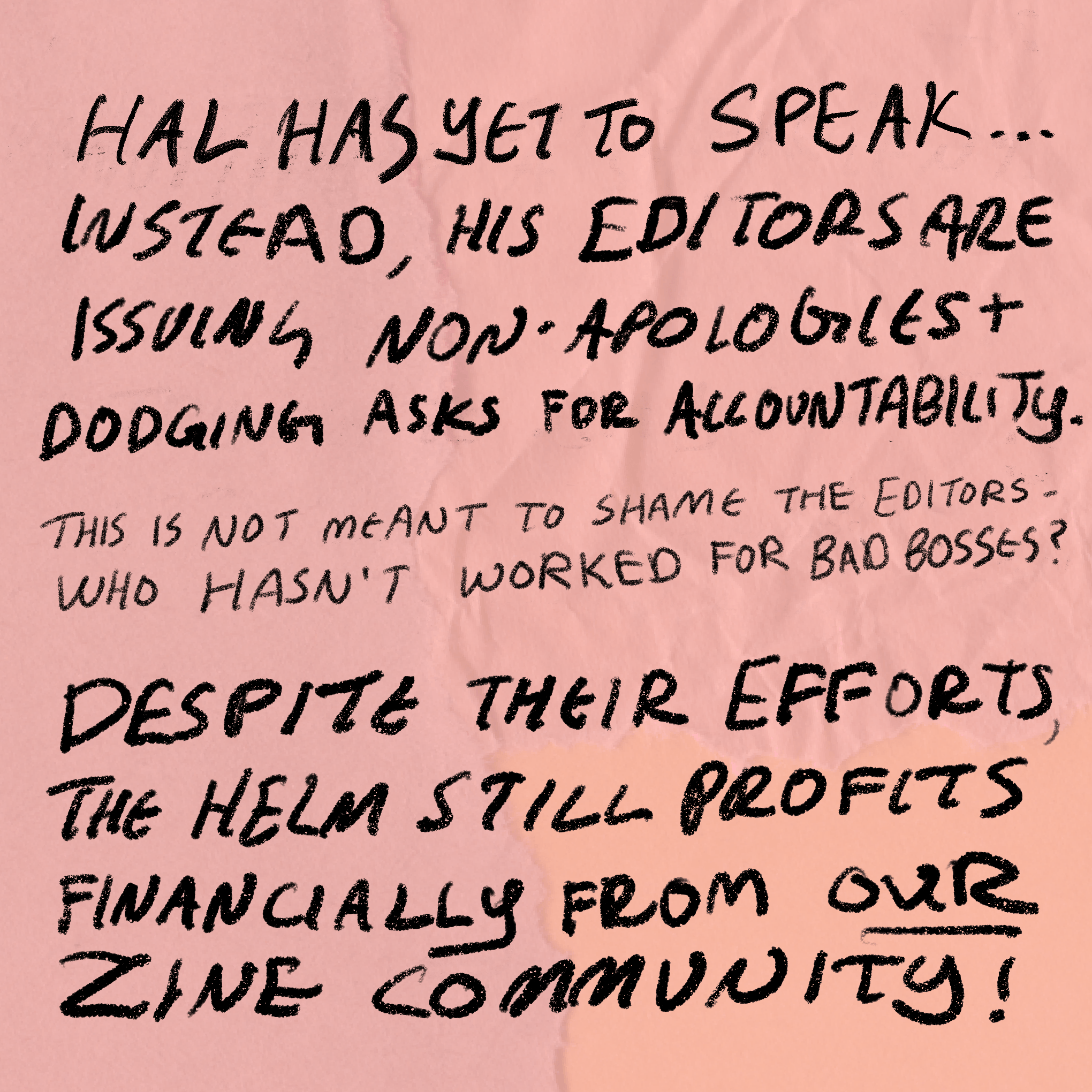 Handwritten text that says: Hal has yet to speak... instead, his editors are issuing non-apologies and dodging asks for accountability. This is not meant to shame the editors- who hasn't worked for bad bosses? Despite their efforts, the helm still profits financially from our zine community